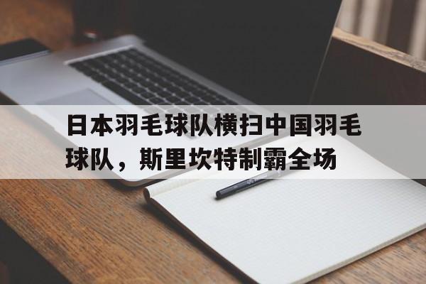 爱游戏tv-日本羽毛球队横扫中国羽毛球队，斯里坎特制霸全场的简单介绍
