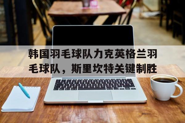 爱游戏tv-韩国羽毛球队力克英格兰羽毛球队，斯里坎特关键制胜的简单介绍